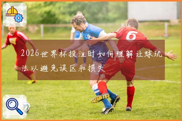2026世界杯投注时如何理解让球玩法以避免误区和损失